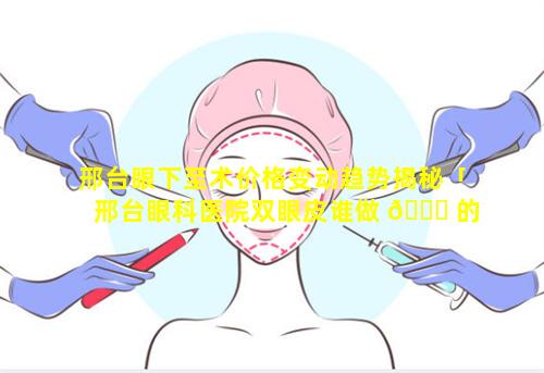 邢台眼下至术价格变动趋势揭秘「邢台眼科医院双眼皮谁做 🐕 的好」